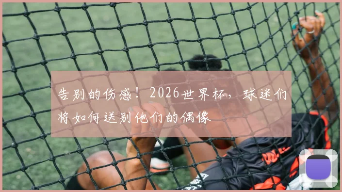 告别的伤感!2026世界杯,球迷们将如何送别他们的偶像