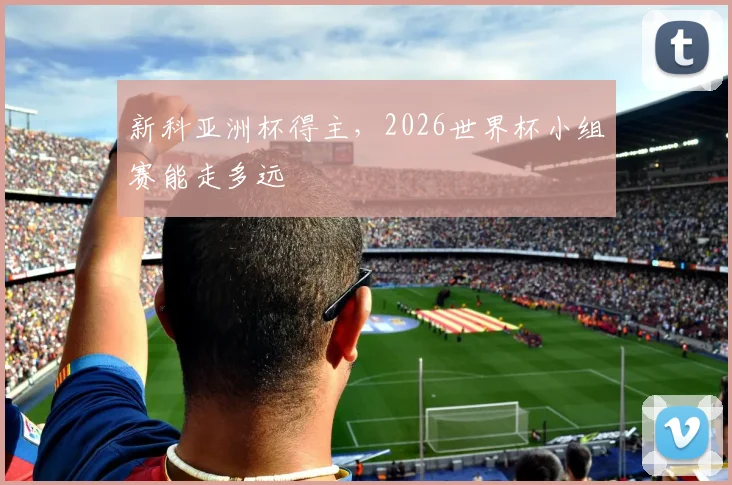 新科亚洲杯得主,2026世界杯小组赛能走多远