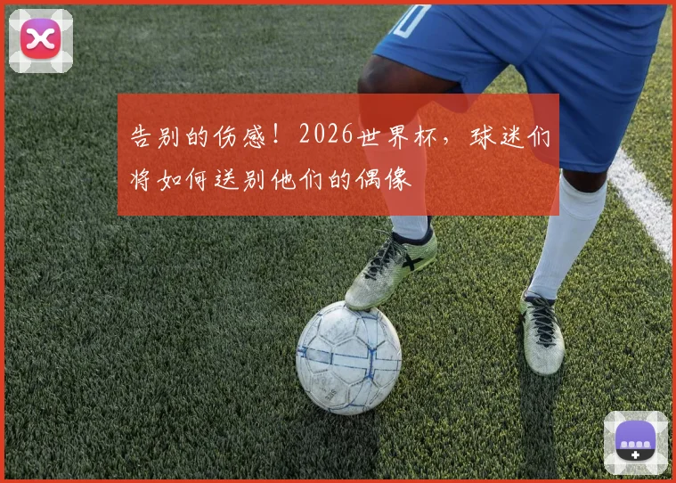 告别的伤感!2026世界杯,球迷们将如何送别他们的偶像