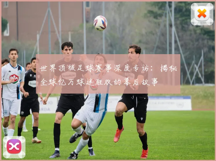 世界顶级足球赛事深度专访:揭秘全球亿万球迷狂欢的幕后故事