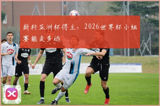 新科亚洲杯得主,2026世界杯小组赛能走多远